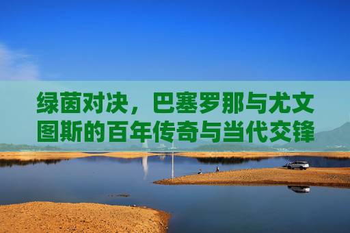 绿茵对决，巴塞罗那与尤文图斯的百年传奇与当代交锋，绿茵对决，巴塞罗那与尤文图斯的百年传奇与当代交锋