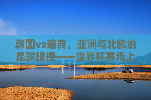 韩国vs瑞典，亚洲与北欧的足球碰撞——世界杯赛场上的战略博弈与精神传承