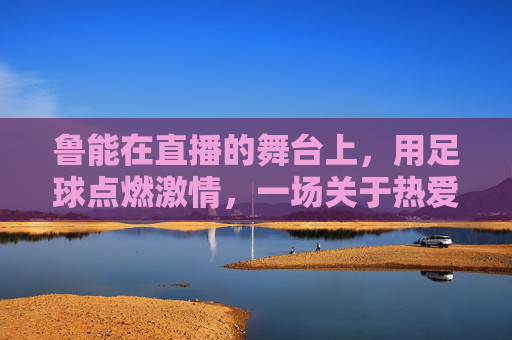 鲁能在直播的舞台上，用足球点燃激情，一场关于热爱与传承的足球盛宴