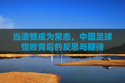 当遗憾成为常态,中国足球惜败背后的反思与期待