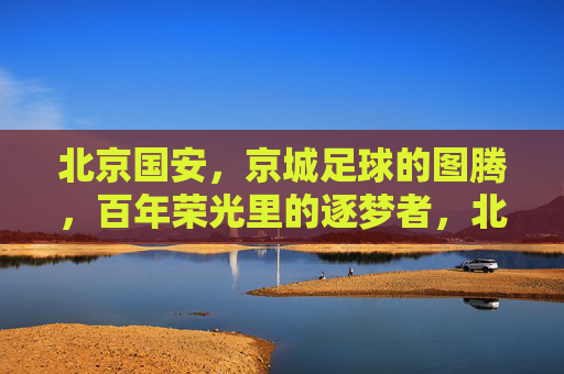 北京国安，京城足球的图腾，百年荣光里的逐梦者，北京国安，京城足球的图腾，百年荣光里的逐梦者