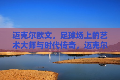 迈克尔欧文,足球场上的艺术大师与时代传奇,迈克尔欧文,足球场上的艺术大师与时代传奇