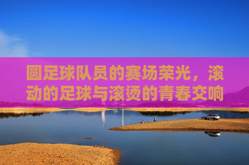 圆足球队员的赛场荣光，滚动的足球与滚烫的青春交响