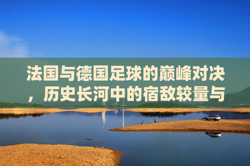 法国与德国足球的巅峰对决，历史长河中的宿敌较量与精神碰撞