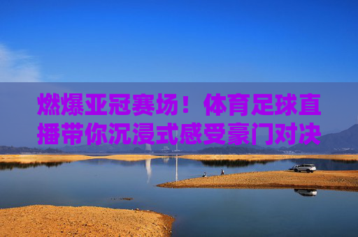 燃爆亚冠赛场！体育足球直播带你沉浸式感受豪门对决的激烈魅力