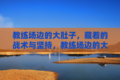 教练场边的大肚子，藏着的战术与坚持，教练场边的大肚子，藏着的战术与坚持