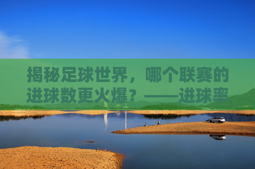 揭秘足球世界，哪个联赛的进球数更火爆？——进球率最高的联赛盘点