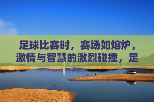 足球比赛时，赛场如熔炉，激情与智慧的激烈碰撞，足球赛场如熔炉，激情与智慧的激烈碰撞
