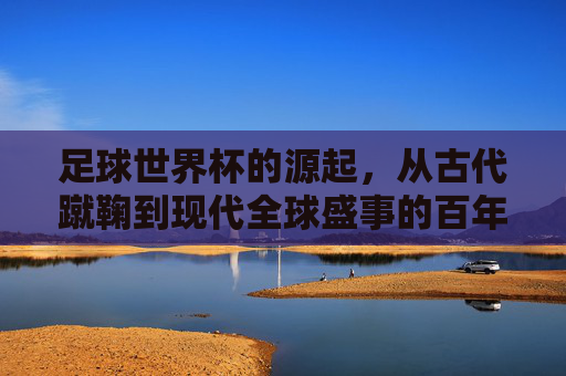 足球世界杯的源起,从古代蹴鞠到现代全球盛事的百年传承与演进,从蹴鞠到世界杯,百年足球传承与全球盛事演进