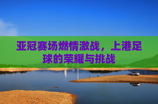 亚冠赛场燃情激战，上港足球的荣耀与挑战