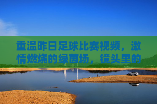 重温昨日足球比赛视频，激情燃烧的绿茵场，镜头里的每一个瞬间都值得反复品鉴