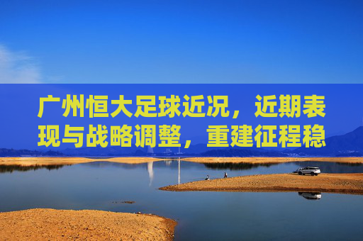 广州恒大足球近况，近期表现与战略调整，重建征程稳步推进
