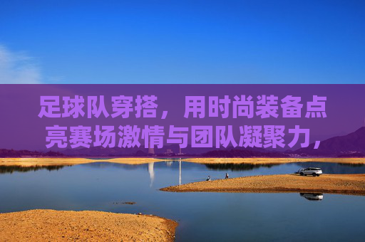 足球队穿搭,用时尚装备点亮赛场激情与团队凝聚力,足球队穿搭,用时尚装备点亮赛场激情与团队凝聚力