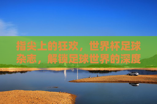 指尖上的狂欢，世界杯足球杂志，解锁足球世界的深度与温度，指尖上的狂欢，世界杯足球杂志，解锁足球世界的深度与温度
