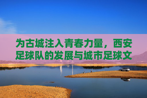 为古城注入青春力量，西安足球队的发展与城市足球文化
