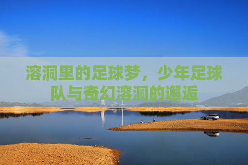 溶洞里的足球梦，少年足球队与奇幻溶洞的邂逅