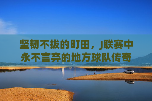 坚韧不拔的町田，J联赛中永不言弃的地方球队传奇