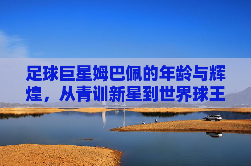 足球巨星姆巴佩的年龄与辉煌,从青训新星到世界球王的成长之路