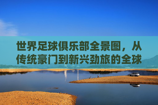 世界足球俱乐部全景图,从传统豪门到新兴劲旅的全球格局与故事,世界足球俱乐部全景图,从传统豪门到新兴劲旅的全球格局与故事