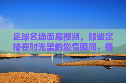 足球名场面原视频，那些定格在时光里的激情瞬间，每一次回看都热血沸腾，足球名场面原视频，那些定格在时光里的激情瞬间，每一次回看都热血沸腾