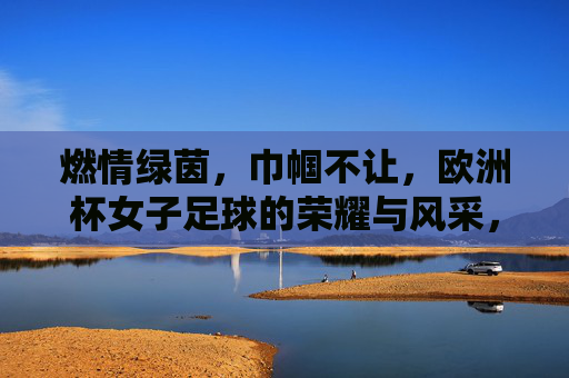 燃情绿茵,巾帼不让,欧洲杯女子足球的荣耀与风采,燃情绿茵,巾帼不让,欧洲杯女子足球的荣耀与风采