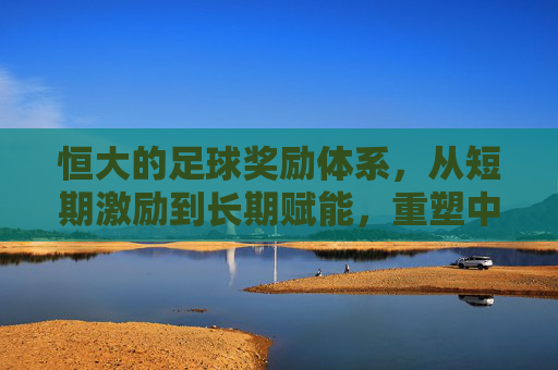 恒大的足球奖励体系，从短期激励到长期赋能，重塑中超竞技格局，恒大的足球奖励体系，从短期激励到长期赋能，重塑中超竞技格局