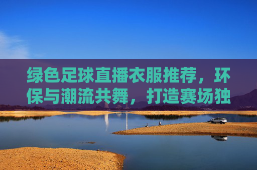 绿色足球直播衣服推荐，环保与潮流共舞，打造赛场独特风格，绿色足球直播衣服推荐，环保与潮流共舞，打造赛场独特风格
