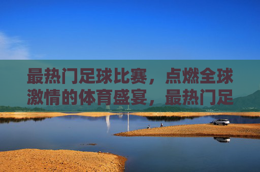 最热门足球比赛,点燃全球激情的体育盛宴,最热门足球比赛,点燃全球激情的体育盛宴