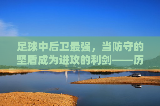 足球中后卫最强，当防守的坚盾成为进攻的利剑——历史与现役中后卫的巅峰能力剖析，足球中后卫最强，当防守的坚盾成为进攻的利剑——历史与现役中后卫的巅峰能力剖析