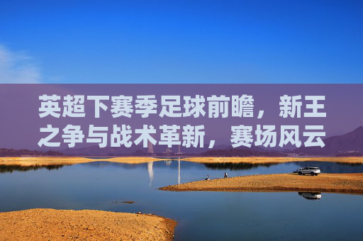 英超下赛季足球前瞻,新王之争与战术革新,赛场风云再起
