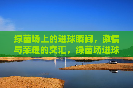 绿茵场上的进球瞬间,激情与荣耀的交汇,绿茵场进球瞬间,激情与荣耀的交汇
