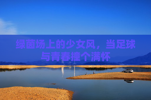 绿茵场上的少女风,当足球与青春撞个满怀