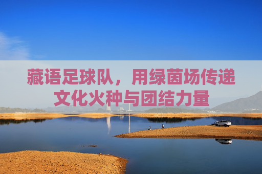 藏语足球队,用绿茵场传递文化火种与团结力量