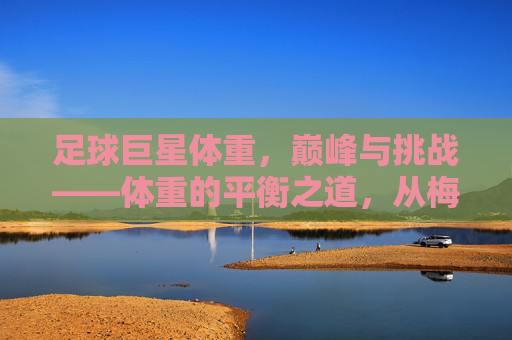 足球巨星体重,巅峰与挑战——体重的平衡之道,从梅西的轻盈到C罗的健壮,巨星们的体重管理故事