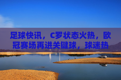 足球快讯，C罗状态火热，欧冠赛场再进关键球，球迷热议神级发挥，C罗欧冠状态火热再进关键球 球迷热议神级发挥