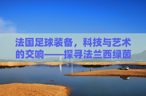 法国足球装备,科技与艺术的交响——探寻法兰西绿茵的装备密码
