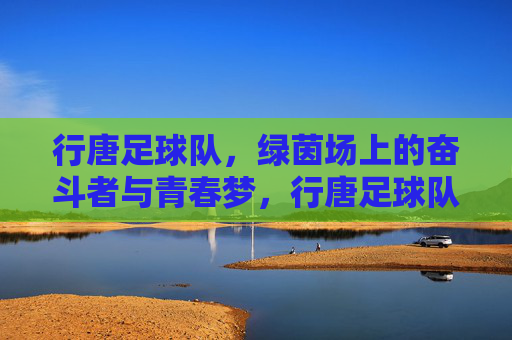 行唐足球队,绿茵场上的奋斗者与青春梦,行唐足球队,绿茵场上的奋斗者与青春梦