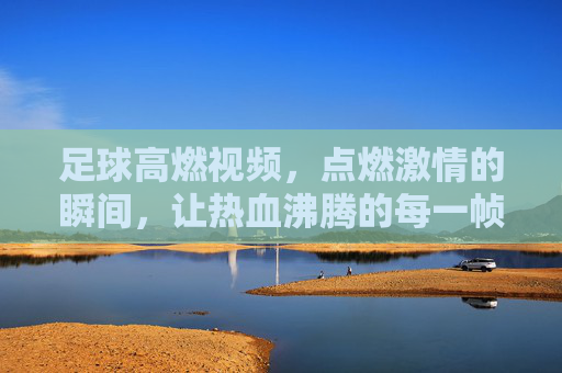 足球高燃视频,点燃激情的瞬间,让热血沸腾的每一帧都成为永恒