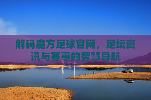 解码魔方足球官网，足坛资讯与赛事的智慧导航
