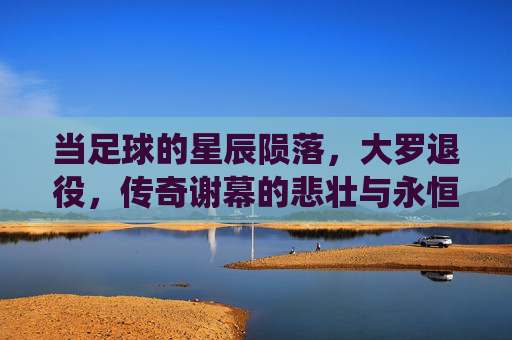 当足球的星辰陨落,大罗退役,传奇谢幕的悲壮与永恒