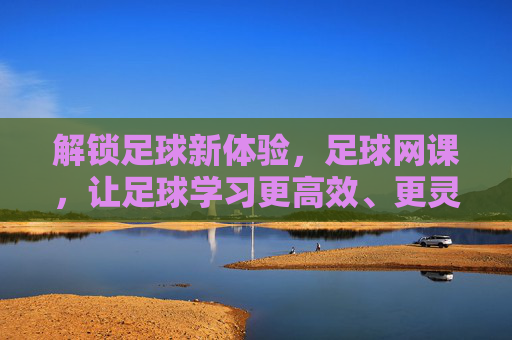 解锁足球新体验,足球网课,让足球学习更高效、更灵活