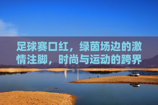 足球赛口红,绿茵场边的激情注脚,时尚与运动的跨界碰撞