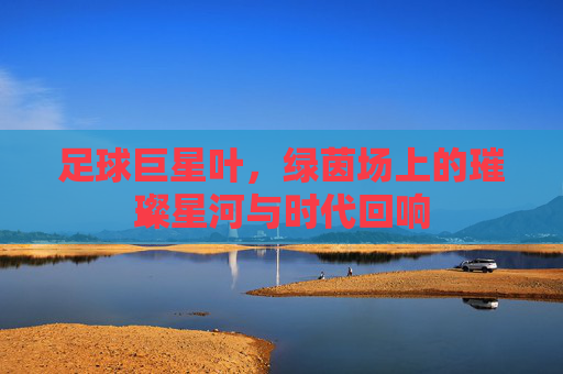 足球巨星叶，绿茵场上的璀璨星河与时代回响