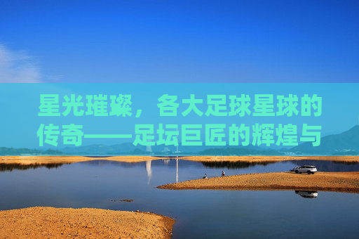 星光璀璨,各大足球星球的传奇——足坛巨匠的辉煌与时代印记
