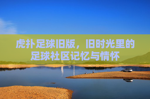 虎扑足球旧版,旧时光里的足球社区记忆与情怀