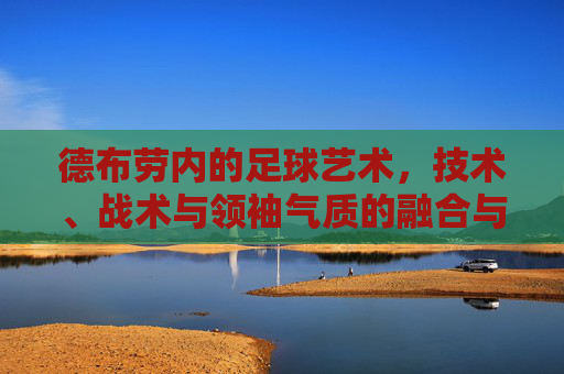 德布劳内的足球艺术,技术、战术与领袖气质的融合与升华