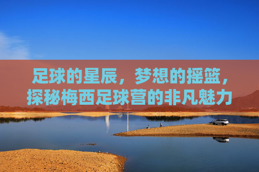 足球的星辰，梦想的摇篮，探秘梅西足球营的非凡魅力