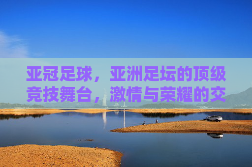 亚冠足球,亚洲足坛的顶级竞技舞台,激情与荣耀的交织