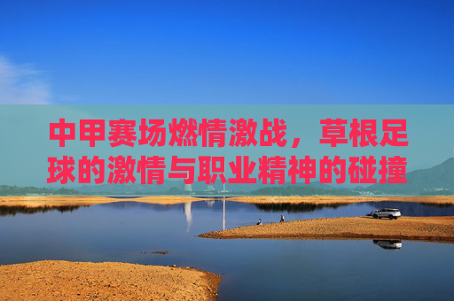 中甲赛场燃情激战，草根足球的激情与职业精神的碰撞