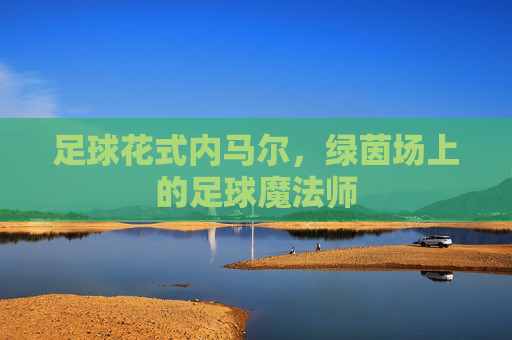 足球花式内马尔,绿茵场上的足球魔法师